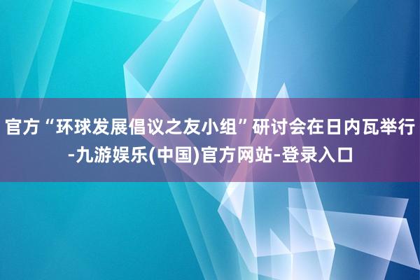 官方“环球发展倡议之友小组”研讨会在日内瓦举行-九游娱乐(中国)官方网站-登录入口