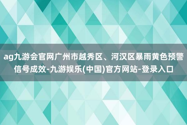 ag九游会官网广州市越秀区、河汉区暴雨黄色预警信号成效-九游娱乐(中国)官方网站-登录入口