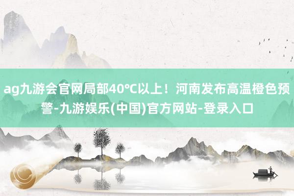 ag九游会官网局部40℃以上！河南发布高温橙色预警-九游娱乐(中国)官方网站-登录入口