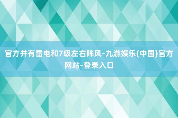 官方并有雷电和7级左右阵风-九游娱乐(中国)官方网站-登录入口