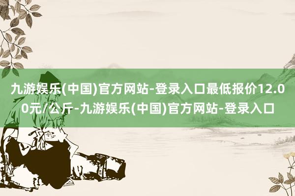 九游娱乐(中国)官方网站-登录入口最低报价12.00元/公斤-九游娱乐(中国)官方网站-登录入口