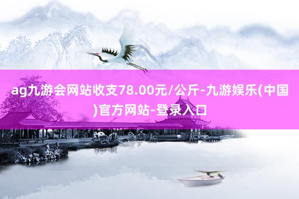 ag九游会网站收支78.00元/公斤-九游娱乐(中国)官方网站-登录入口