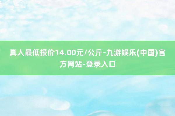 真人最低报价14.00元/公斤-九游娱乐(中国)官方网站-登录入口