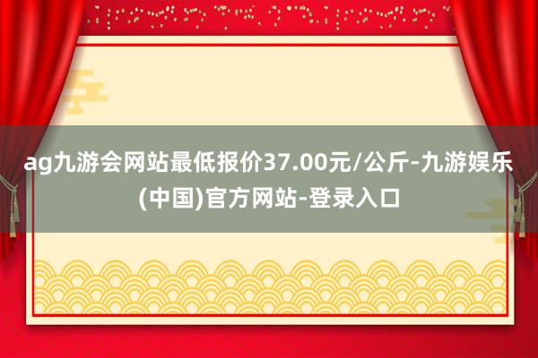 ag九游会网站最低报价37.00元/公斤-九游娱乐(中国)官方网站-登录入口