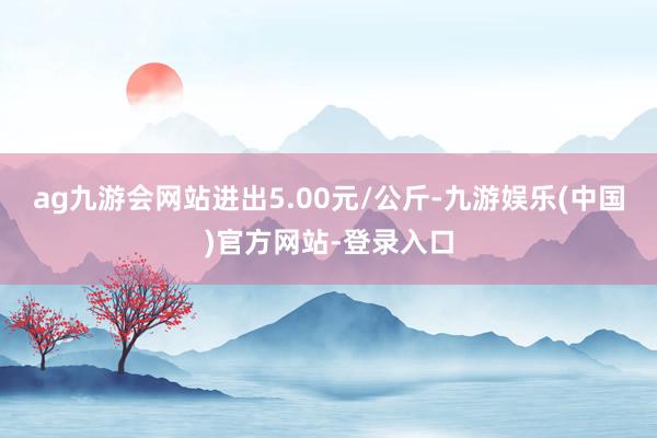 ag九游会网站进出5.00元/公斤-九游娱乐(中国)官方网站-登录入口