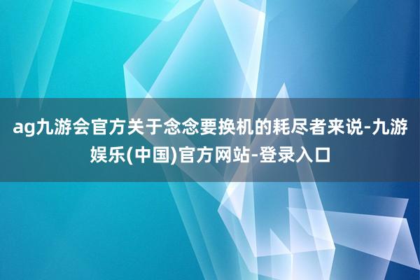 ag九游会官方关于念念要换机的耗尽者来说-九游娱乐(中国)官方网站-登录入口