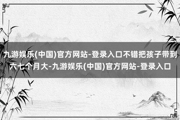 九游娱乐(中国)官方网站-登录入口不错把孩子带到六七个月大-九游娱乐(中国)官方网站-登录入口