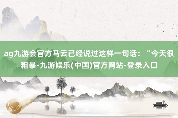 ag九游会官方马云已经说过这样一句话：“今天很粗暴-九游娱乐(中国)官方网站-登录入口