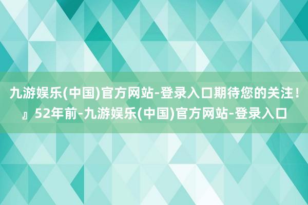 九游娱乐(中国)官方网站-登录入口期待您的关注！』52年前-九游娱乐(中国)官方网站-登录入口