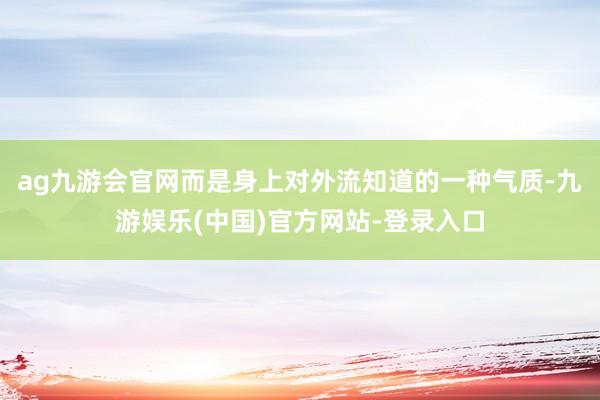 ag九游会官网而是身上对外流知道的一种气质-九游娱乐(中国)官方网站-登录入口