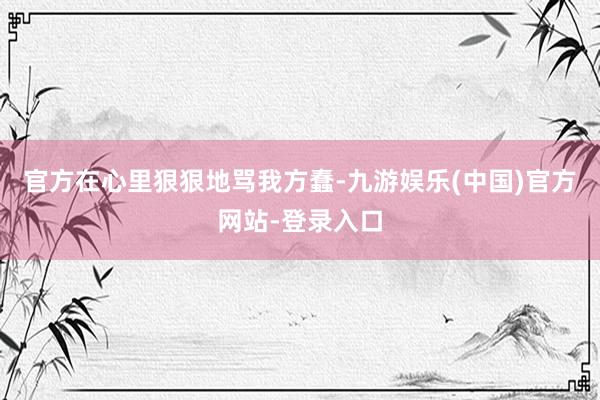 官方在心里狠狠地骂我方蠢-九游娱乐(中国)官方网站-登录入口