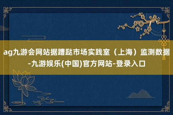 ag九游会网站据蹧跶市场实践室（上海）监测数据-九游娱乐(中国)官方网站-登录入口