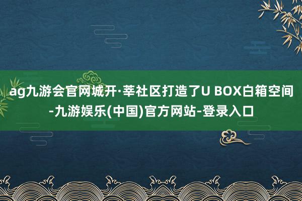 ag九游会官网城开·莘社区打造了U BOX白箱空间-九游娱乐(中国)官方网站-登录入口