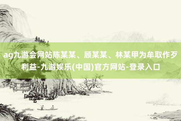 ag九游会网站陈某某、顾某某、林某甲为牟取作歹利益-九游娱乐(中国)官方网站-登录入口