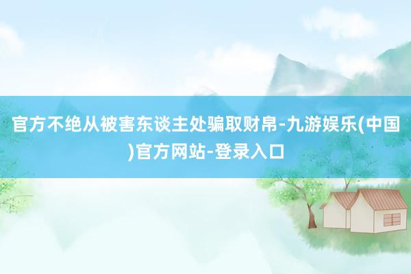 官方不绝从被害东谈主处骗取财帛-九游娱乐(中国)官方网站-登录入口