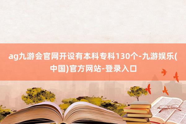 ag九游会官网开设有本科专科130个-九游娱乐(中国)官方网站-登录入口