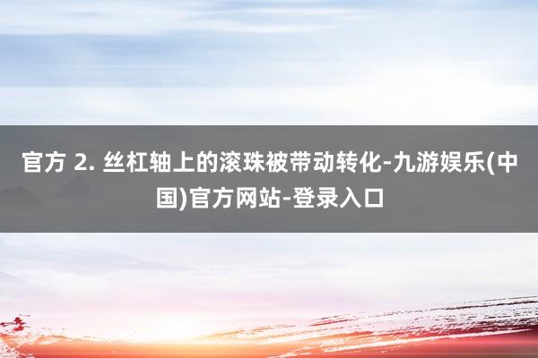 官方 2. 丝杠轴上的滚珠被带动转化-九游娱乐(中国)官方网站-登录入口