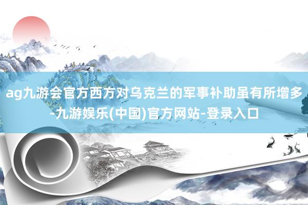 ag九游会官方西方对乌克兰的军事补助虽有所增多-九游娱乐(中国)官方网站-登录入口