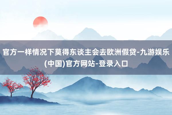 官方一样情况下莫得东谈主会去欧洲假贷-九游娱乐(中国)官方网站-登录入口