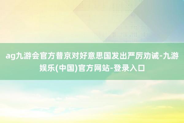 ag九游会官方普京对好意思国发出严厉劝诫-九游娱乐(中国)官方网站-登录入口