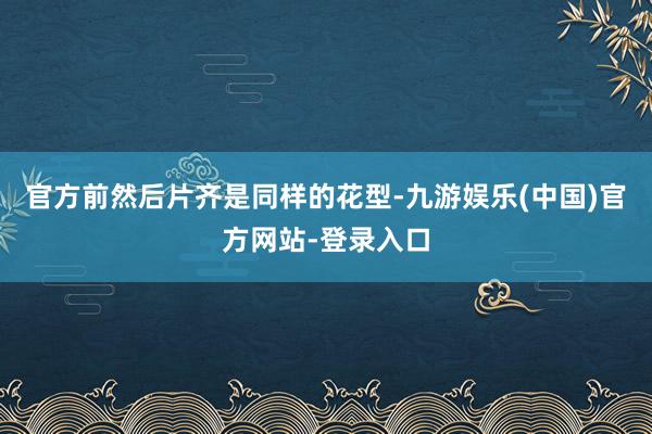 官方前然后片齐是同样的花型-九游娱乐(中国)官方网站-登录入口