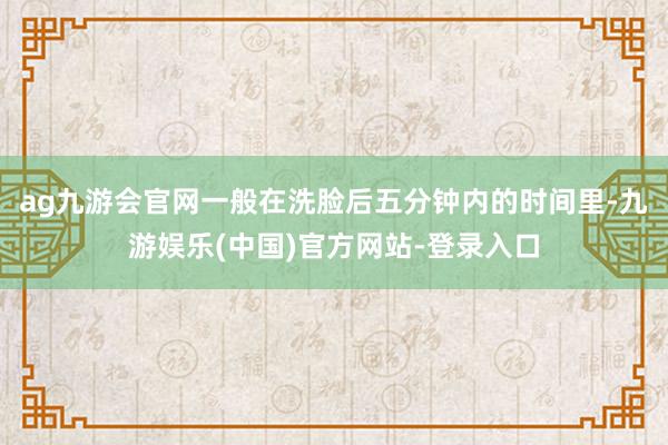 ag九游会官网一般在洗脸后五分钟内的时间里-九游娱乐(中国)官方网站-登录入口