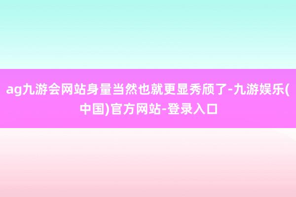 ag九游会网站身量当然也就更显秀颀了-九游娱乐(中国)官方网站-登录入口