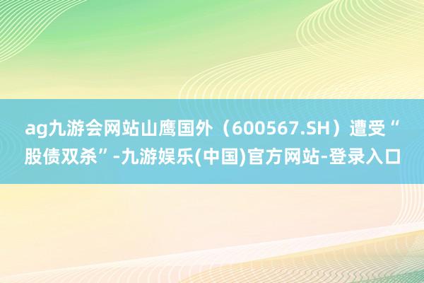 ag九游会网站山鹰国外（600567.SH）遭受“股债双杀”-九游娱乐(中国)官方网站-登录入口