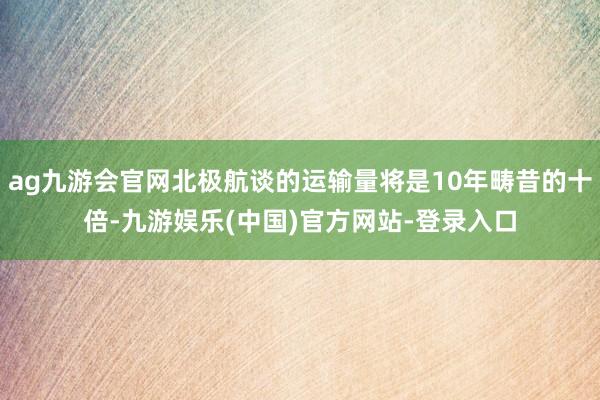 ag九游会官网北极航谈的运输量将是10年畴昔的十倍-九游娱乐(中国)官方网站-登录入口