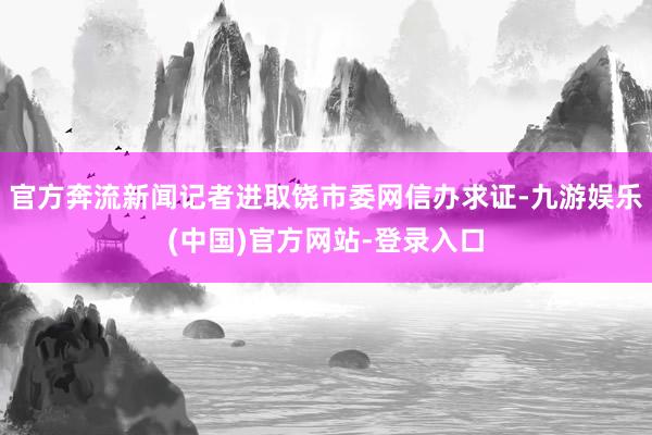 官方奔流新闻记者进取饶市委网信办求证-九游娱乐(中国)官方网站-登录入口