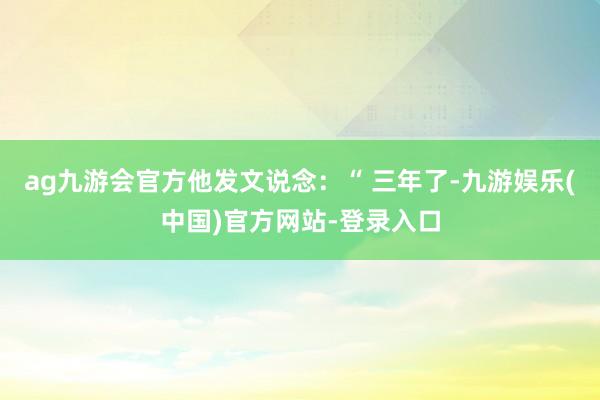 ag九游会官方他发文说念：“ 三年了-九游娱乐(中国)官方网站-登录入口