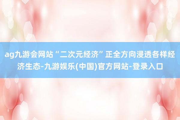 ag九游会网站“二次元经济”正全方向浸透各样经济生态-九游娱乐(中国)官方网站-登录入口