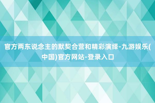 官方两东说念主的默契合营和精彩演绎-九游娱乐(中国)官方网站-登录入口