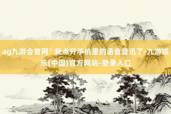 ag九游会官网”我点开手机里的语音音讯了-九游娱乐(中国)官方网站-登录入口