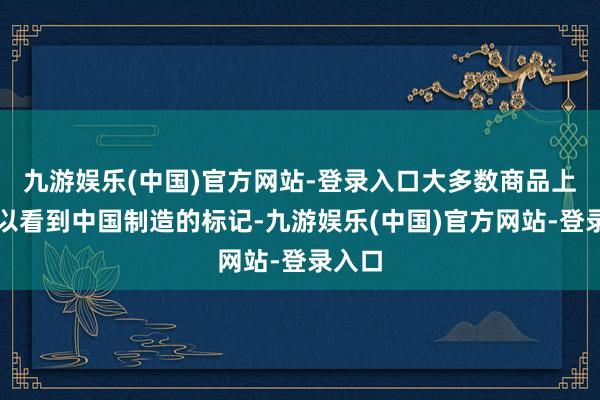 九游娱乐(中国)官方网站-登录入口大多数商品上都可以看到中国制造的标记-九游娱乐(中国)官方网站-登录入口