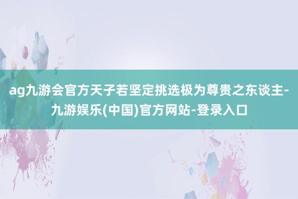 ag九游会官方天子若坚定挑选极为尊贵之东谈主-九游娱乐(中国)官方网站-登录入口