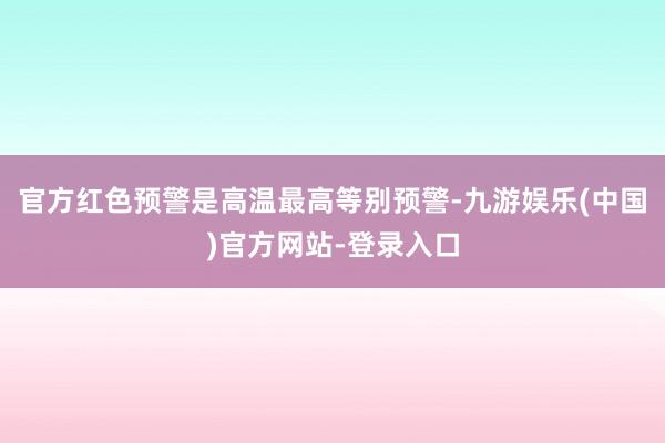 官方红色预警是高温最高等别预警-九游娱乐(中国)官方网站-登录入口