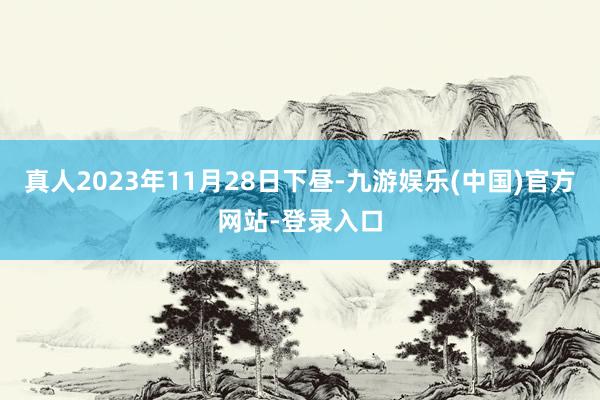 真人2023年11月28日下昼-九游娱乐(中国)官方网站-登录入口