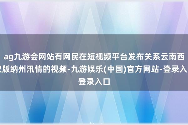 ag九游会网站有网民在短视频平台发布关系云南西双版纳州汛情的视频-九游娱乐(中国)官方网站-登录入口