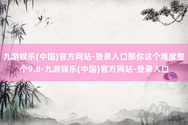 九游娱乐(中国)官方网站-登录入口那你这个难度整个9.8-九游娱乐(中国)官方网站-登录入口