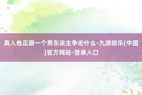 真人他正跟一个男东谈主争论什么-九游娱乐(中国)官方网站-登录入口