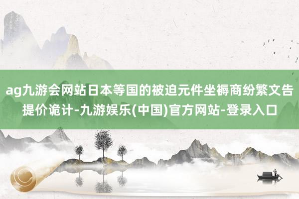 ag九游会网站日本等国的被迫元件坐褥商纷繁文告提价诡计-九游娱乐(中国)官方网站-登录入口