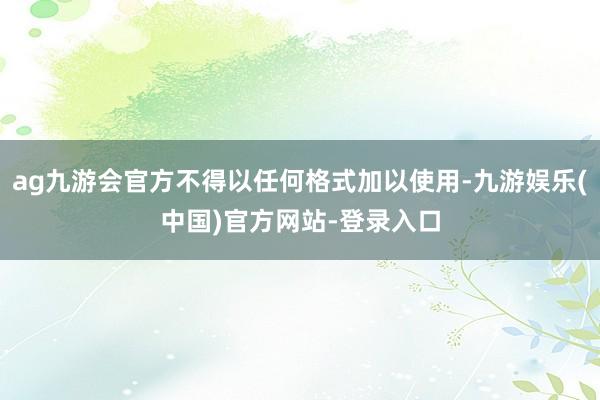 ag九游会官方不得以任何格式加以使用-九游娱乐(中国)官方网站-登录入口