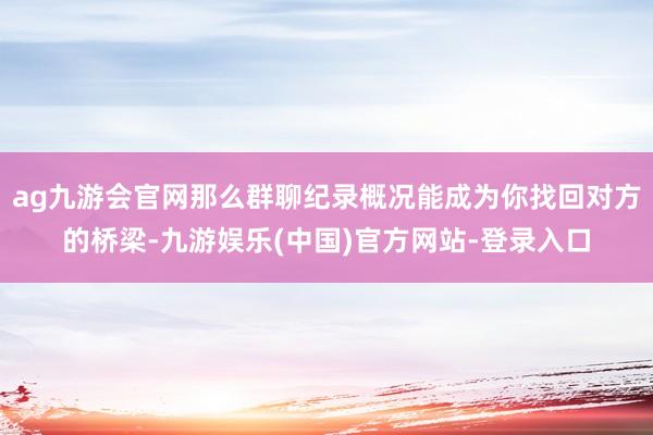 ag九游会官网那么群聊纪录概况能成为你找回对方的桥梁-九游娱乐(中国)官方网站-登录入口