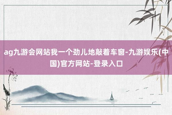 ag九游会网站我一个劲儿地敲着车窗-九游娱乐(中国)官方网站-登录入口