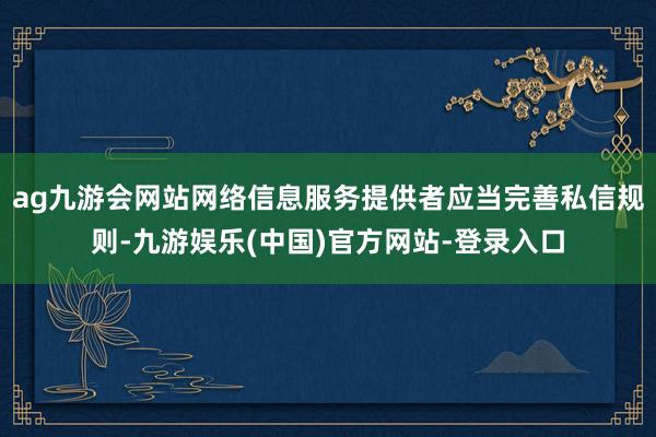 ag九游会网站网络信息服务提供者应当完善私信规则-九游娱乐(中国)官方网站-登录入口