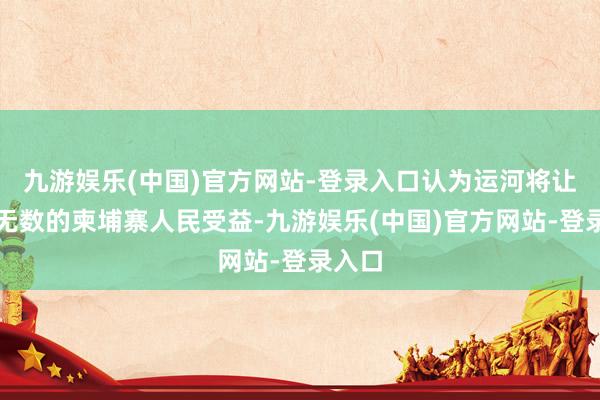 九游娱乐(中国)官方网站-登录入口认为运河将让未来无数的柬埔寨人民受益-九游娱乐(中国)官方网站-登录入口