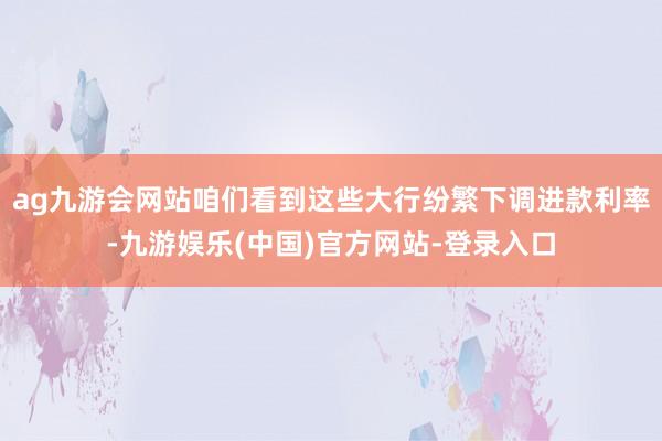 ag九游会网站咱们看到这些大行纷繁下调进款利率-九游娱乐(中国)官方网站-登录入口