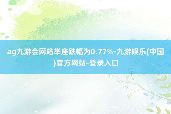 ag九游会网站举座跌幅为0.77%-九游娱乐(中国)官方网站-登录入口