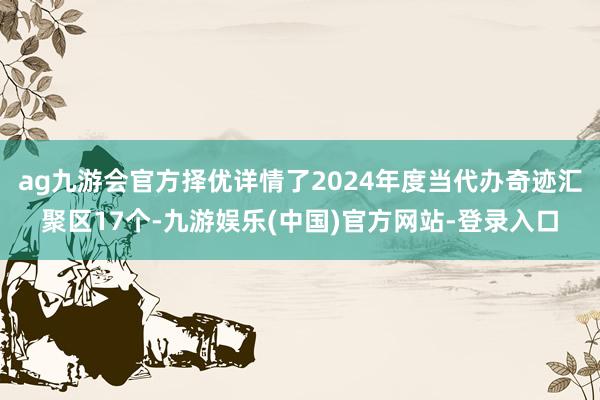 ag九游会官方择优详情了2024年度当代办奇迹汇聚区17个-九游娱乐(中国)官方网站-登录入口